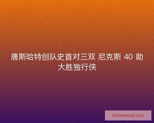 唐斯哈特创队史首对三双 尼克斯 40 助大胜独行侠
